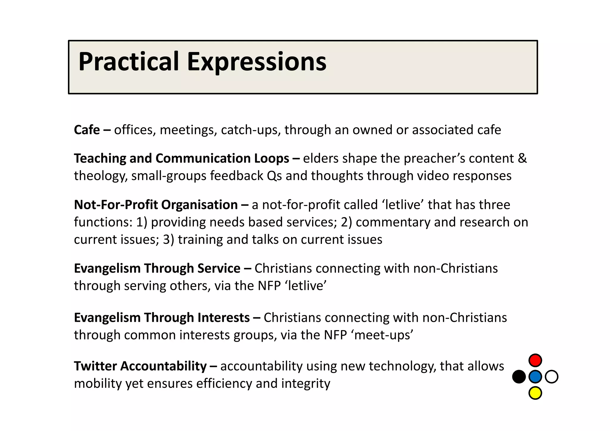 Practical Expressions

Cafe – offices, meetings, catch-ups, through an owned or associated cafe
Teaching and Communication Loops – elders shape the preacher’s content &
theology, small-groups feedback Qs and thoughts through video responses

Not-For-Profit Organisation – a not-for-profit called ‘letlive’ that has three
functions: 1) providing needs based services; 2) commentary and research on
current issues; 3) training and talks on current issues
Evangelism Through Service – Christians connecting with non-Christians
through serving others, via the NFP ‘letlive’

Evangelism Through Interests – Christians connecting with non-Christians
through common interests groups, via the NFP ‘meet-ups’

Twitter Accountability – accountability using new technology, that allows
mobility yet ensures efficiency and integrity
 