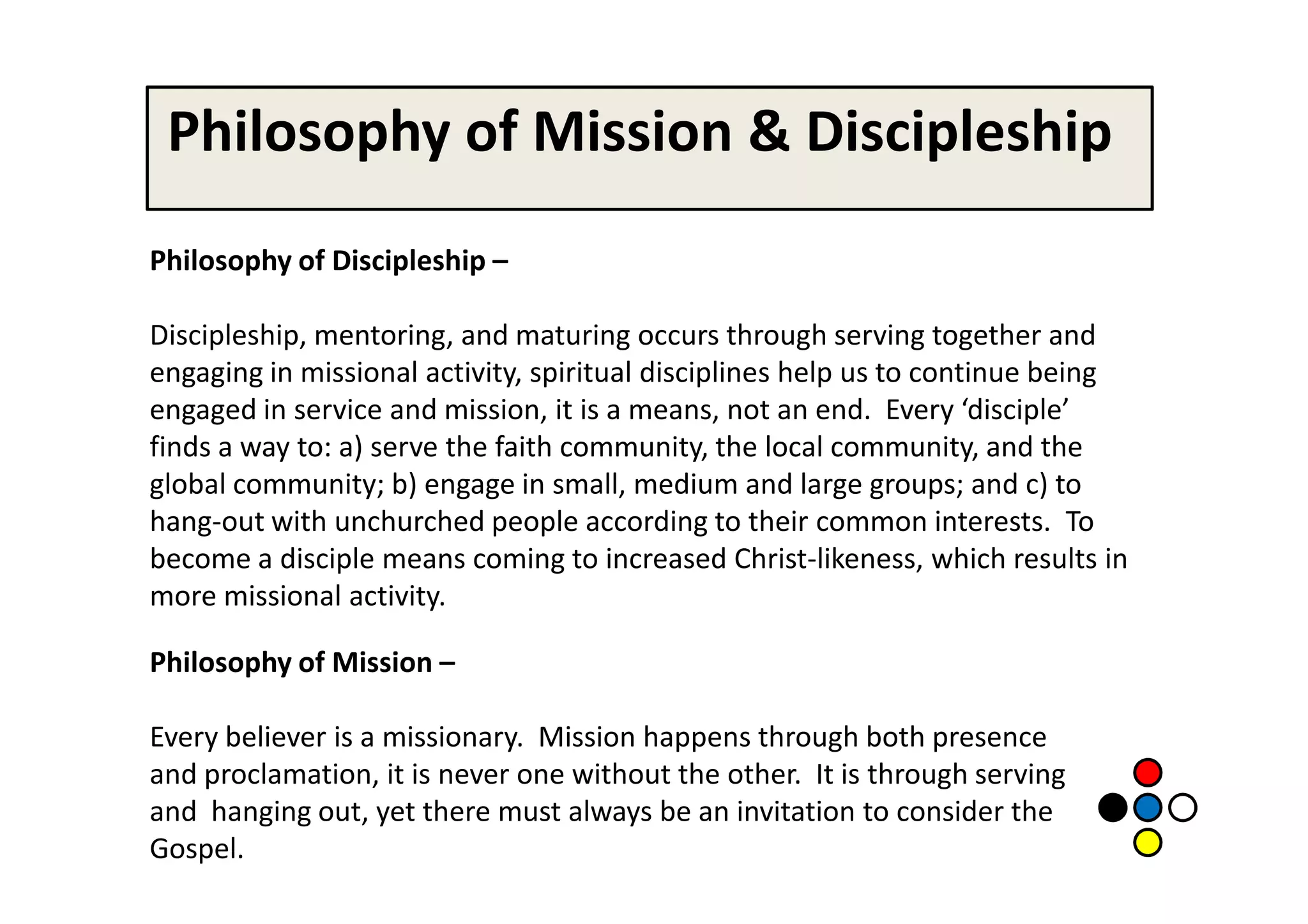 Philosophy of Mission & Discipleship
Philosophy of Discipleship –

Discipleship, mentoring, and maturing occurs through serving together and
engaging in missional activity, spiritual disciplines help us to continue being
engaged in service and mission, it is a means, not an end. Every ‘disciple’
finds a way to: a) serve the faith community, the local community, and the
global community; b) engage in small, medium and large groups; and c) to
hang-out with unchurched people according to their common interests. To
become a disciple means coming to increased Christ-likeness, which results in
more missional activity.

Philosophy of Mission –

Every believer is a missionary. Mission happens through both presence
and proclamation, it is never one without the other. It is through serving
and hanging out, yet there must always be an invitation to consider the
Gospel.
 