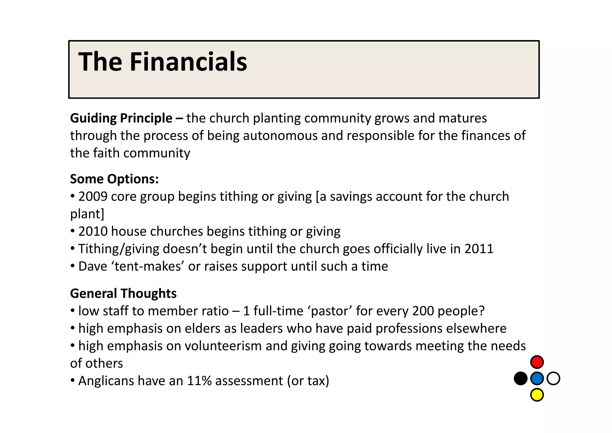 The Financials
Guiding Principle – the church planting community grows and matures
through the process of being autonomous and responsible for the finances of
the faith community
Some Options:
• 2009 core group begins tithing or giving [a savings account for the church
plant]
• 2010 house churches begins tithing or giving
• Tithing/giving doesn’t begin until the church goes officially live in 2011
• Dave ‘tent-makes’ or raises support until such a time
General Thoughts
• low staff to member ratio – 1 full-time ‘pastor’ for every 200 people?
• high emphasis on elders as leaders who have paid professions elsewhere
• high emphasis on volunteerism and giving going towards meeting the needs
of others
• Anglicans have an 11% assessment (or tax)
 