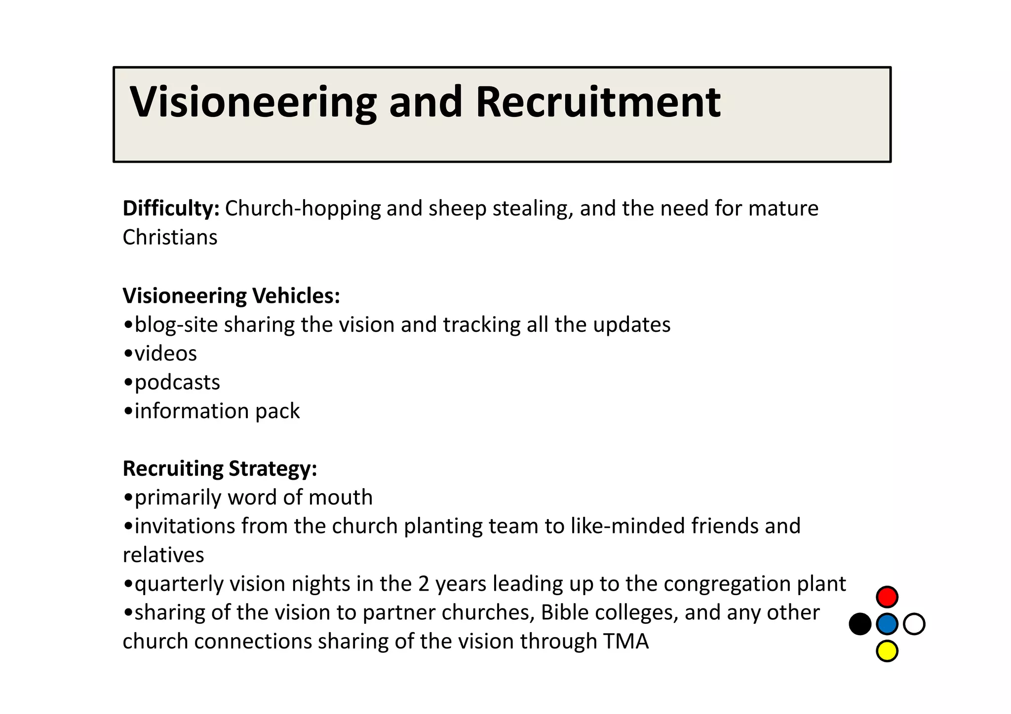 Visioneering and Recruitment

Difficulty: Church-hopping and sheep stealing, and the need for mature
Christians

Visioneering Vehicles:
•blog-site sharing the vision and tracking all the updates
•videos
•podcasts
•information pack

Recruiting Strategy:
•primarily word of mouth
•invitations from the church planting team to like-minded friends and
relatives
•quarterly vision nights in the 2 years leading up to the congregation plant
•sharing of the vision to partner churches, Bible colleges, and any other
church connections sharing of the vision through TMA
 