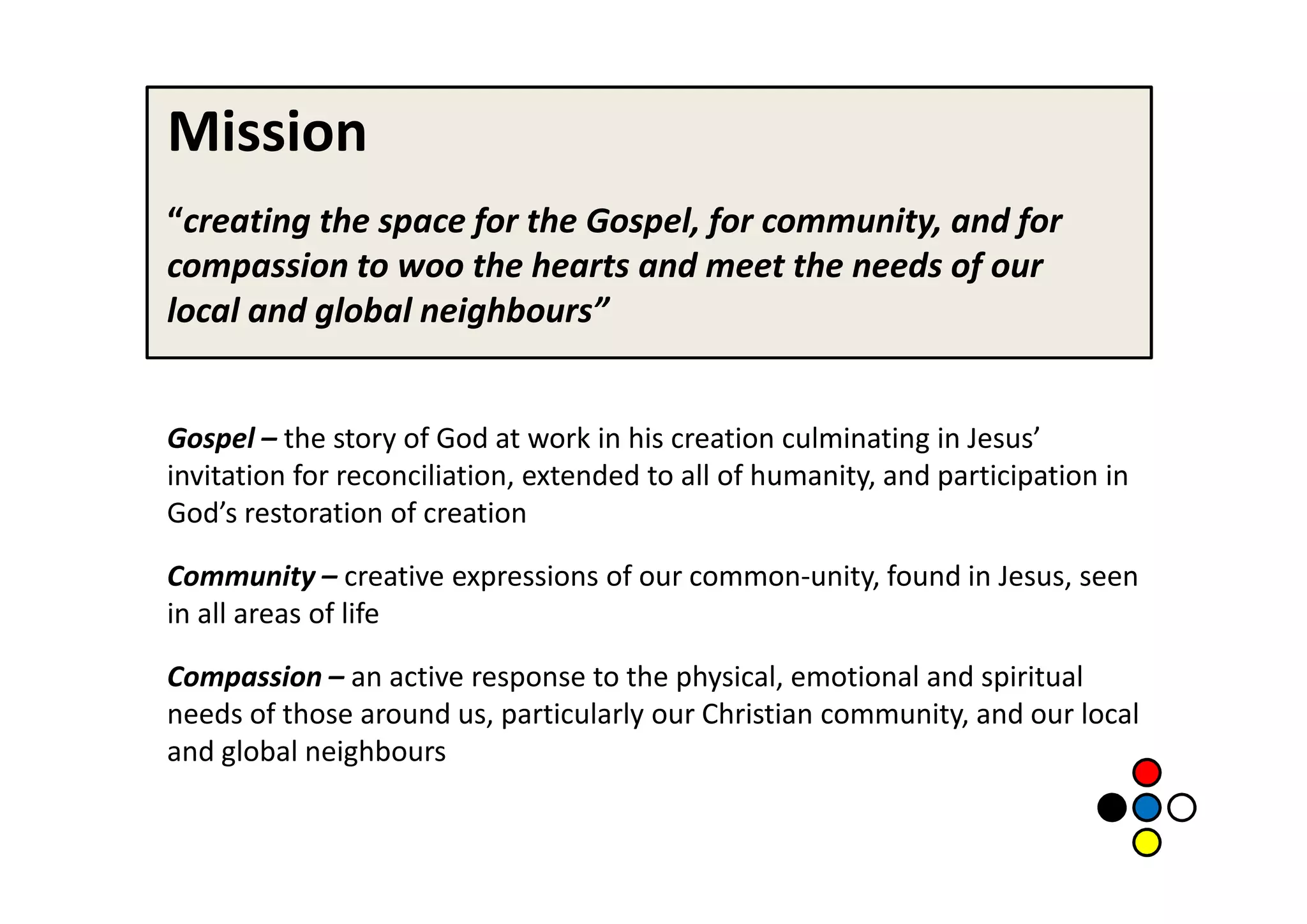 Mission
“creating the space for the Gospel, for community, and for
compassion to woo the hearts and meet the needs of our
local and global neighbours”


Gospel – the story of God at work in his creation culminating in Jesus’
invitation for reconciliation, extended to all of humanity, and participation in
God’s restoration of creation

Community – creative expressions of our common-unity, found in Jesus, seen
in all areas of life

Compassion – an active response to the physical, emotional and spiritual
needs of those around us, particularly our Christian community, and our local
and global neighbours
 