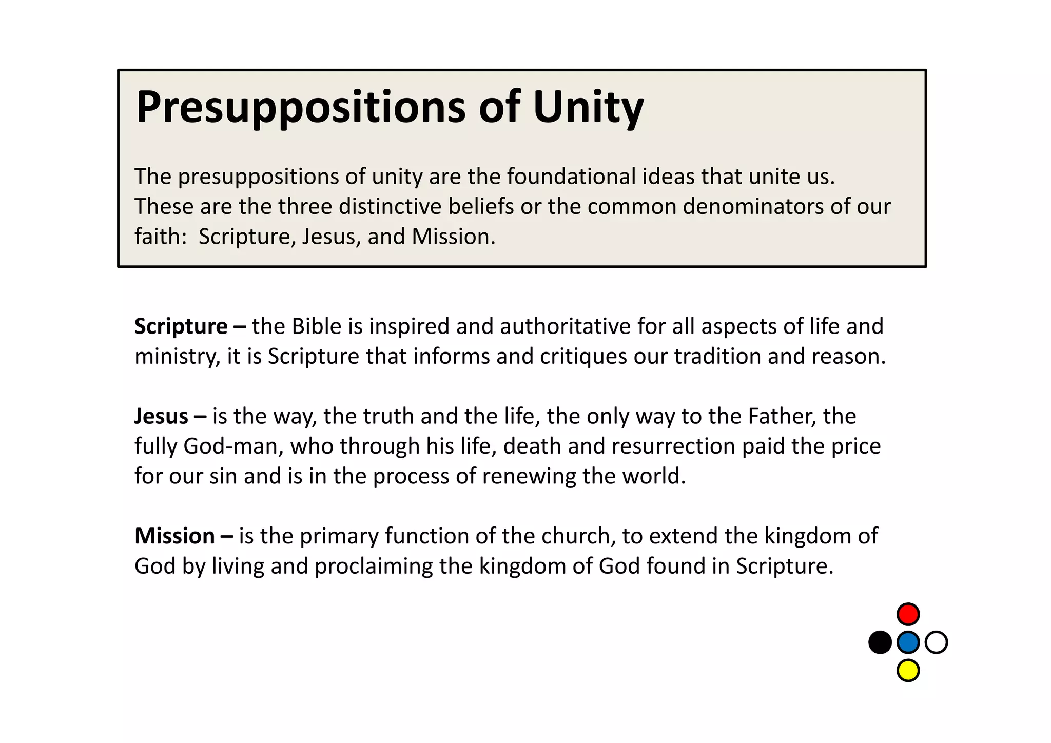 Presuppositions of Unity
The presuppositions of unity are the foundational ideas that unite us.
These are the three distinctive beliefs or the common denominators of our
faith: Scripture, Jesus, and Mission.


Scripture – the Bible is inspired and authoritative for all aspects of life and
ministry, it is Scripture that informs and critiques our tradition and reason.

Jesus – is the way, the truth and the life, the only way to the Father, the
fully God-man, who through his life, death and resurrection paid the price
for our sin and is in the process of renewing the world.

Mission – is the primary function of the church, to extend the kingdom of
God by living and proclaiming the kingdom of God found in Scripture.
 