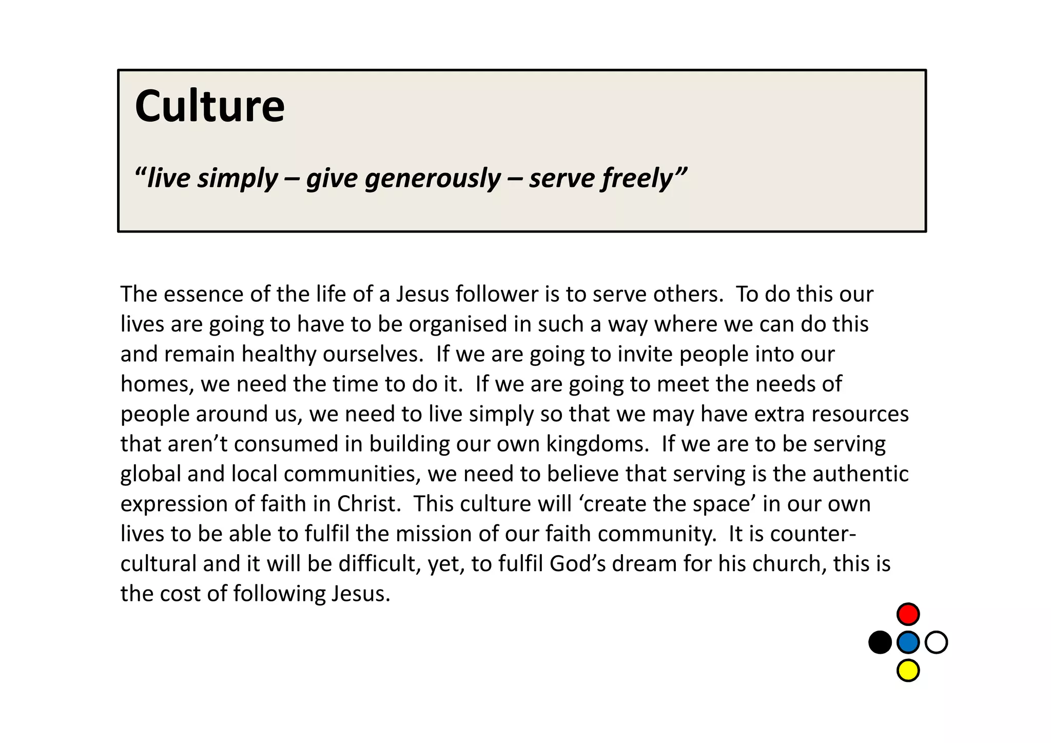 Culture
 “live simply – give generously – serve freely”


The essence of the life of a Jesus follower is to serve others. To do this our
lives are going to have to be organised in such a way where we can do this
and remain healthy ourselves. If we are going to invite people into our
homes, we need the time to do it. If we are going to meet the needs of
people around us, we need to live simply so that we may have extra resources
that aren’t consumed in building our own kingdoms. If we are to be serving
global and local communities, we need to believe that serving is the authentic
expression of faith in Christ. This culture will ‘create the space’ in our own
lives to be able to fulfil the mission of our faith community. It is counter-
cultural and it will be difficult, yet, to fulfil God’s dream for his church, this is
the cost of following Jesus.
 
