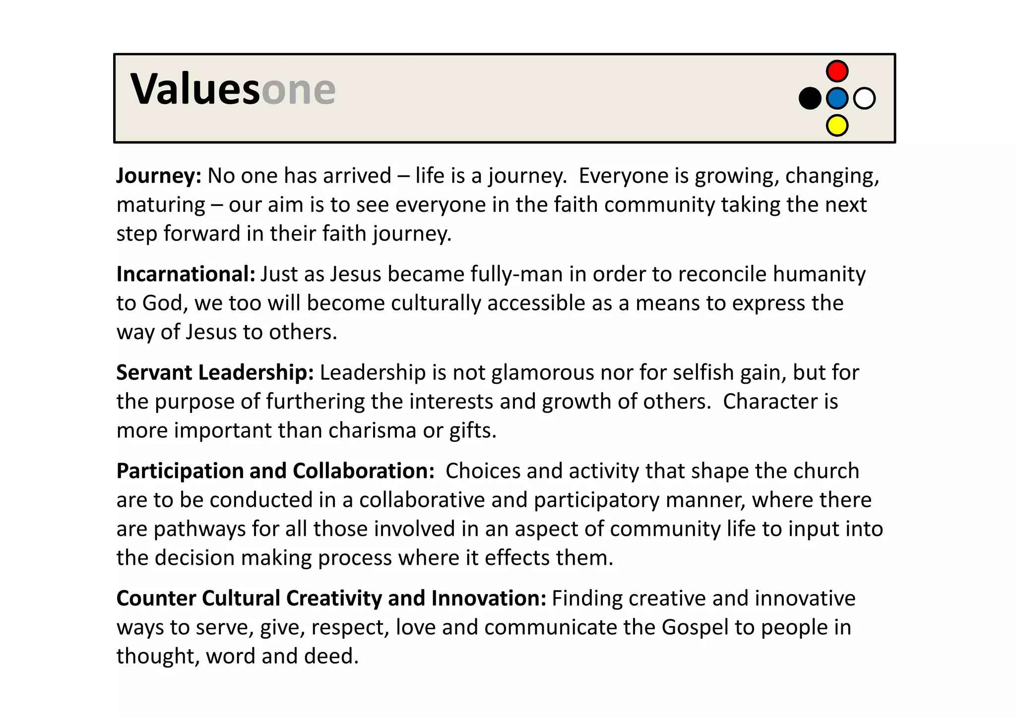 Valuesone
Journey: No one has arrived – life is a journey. Everyone is growing, changing,
maturing – our aim is to see everyone in the faith community taking the next
step forward in their faith journey.
Incarnational: Just as Jesus became fully-man in order to reconcile humanity
to God, we too will become culturally accessible as a means to express the
way of Jesus to others.
Servant Leadership: Leadership is not glamorous nor for selfish gain, but for
the purpose of furthering the interests and growth of others. Character is
more important than charisma or gifts.
Participation and Collaboration: Choices and activity that shape the church
are to be conducted in a collaborative and participatory manner, where there
are pathways for all those involved in an aspect of community life to input into
the decision making process where it effects them.
Counter Cultural Creativity and Innovation: Finding creative and innovative
ways to serve, give, respect, love and communicate the Gospel to people in
thought, word and deed.
 