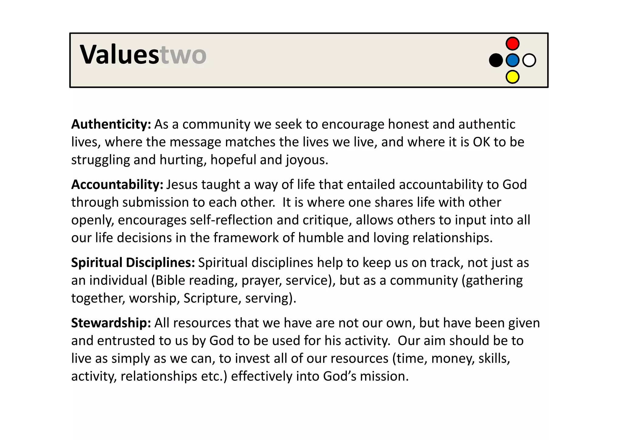 Valuestwo

Authenticity: As a community we seek to encourage honest and authentic
lives, where the message matches the lives we live, and where it is OK to be
struggling and hurting, hopeful and joyous.
Accountability: Jesus taught a way of life that entailed accountability to God
through submission to each other. It is where one shares life with other
openly, encourages self-reflection and critique, allows others to input into all
our life decisions in the framework of humble and loving relationships.
Spiritual Disciplines: Spiritual disciplines help to keep us on track, not just as
an individual (Bible reading, prayer, service), but as a community (gathering
together, worship, Scripture, serving).
Stewardship: All resources that we have are not our own, but have been given
and entrusted to us by God to be used for his activity. Our aim should be to
live as simply as we can, to invest all of our resources (time, money, skills,
activity, relationships etc.) effectively into God’s mission.
 