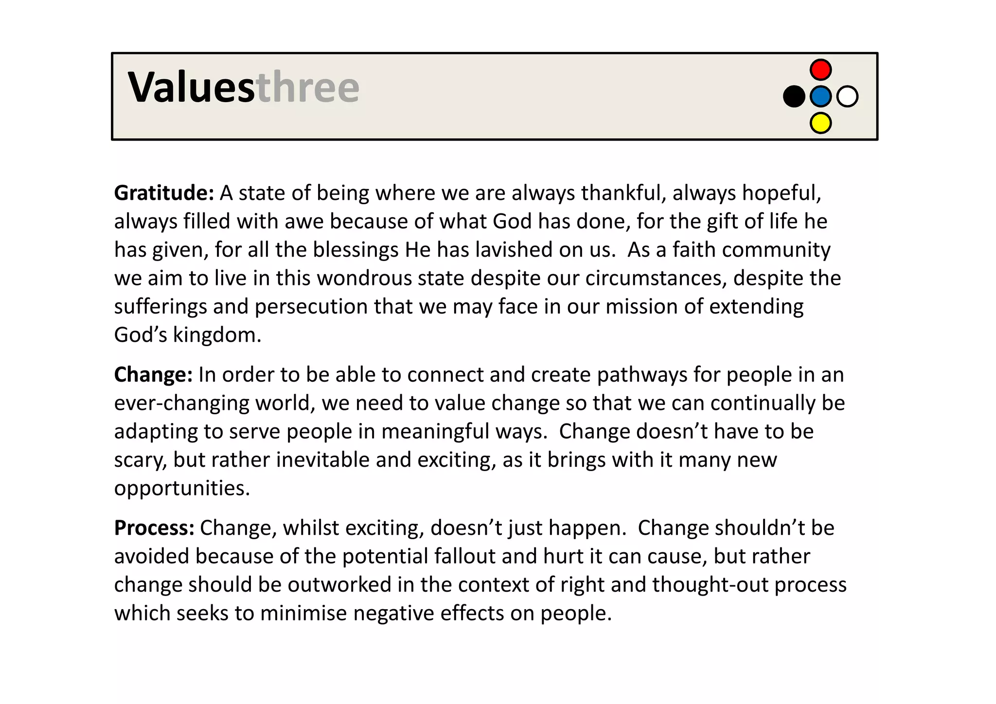 Valuesthree

Gratitude: A state of being where we are always thankful, always hopeful,
always filled with awe because of what God has done, for the gift of life he
has given, for all the blessings He has lavished on us. As a faith community
we aim to live in this wondrous state despite our circumstances, despite the
sufferings and persecution that we may face in our mission of extending
God’s kingdom.
Change: In order to be able to connect and create pathways for people in an
ever-changing world, we need to value change so that we can continually be
adapting to serve people in meaningful ways. Change doesn’t have to be
scary, but rather inevitable and exciting, as it brings with it many new
opportunities.
Process: Change, whilst exciting, doesn’t just happen. Change shouldn’t be
avoided because of the potential fallout and hurt it can cause, but rather
change should be outworked in the context of right and thought-out process
which seeks to minimise negative effects on people.
 