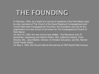 In February, 1953, as a result of a canvas of residents of the Park Manor area by sixty members of The Church of the Good Shepherd Congregational and Lincoln Memorial Congregational Churches, the foundation was laid for the organization of a new church to be known as The Congregational Church of Park Manor. On April 10, 1953, the new church was staffed:  The Reverend John R. Schwenke, Organizing and Interim Pastor, Mrs. Catherine Adams, Choir Director; Ms.  Jane Molden, Director of Christian Education; and Ms. Rachel Ferrill, Parish Visitor. On May 3, 1953, the Church held its first service at 7000 South Park Avenue.  