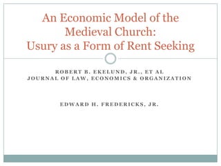 An Economic Model of the
       Medieval Church:
Usury as a Form of Rent Seeking

      ROBERT B. EKELUND, JR., ET AL
JOURNAL OF LAW, ECONOMICS & ORGANIZATION




       EDWARD H. FREDERICKS, JR.
 