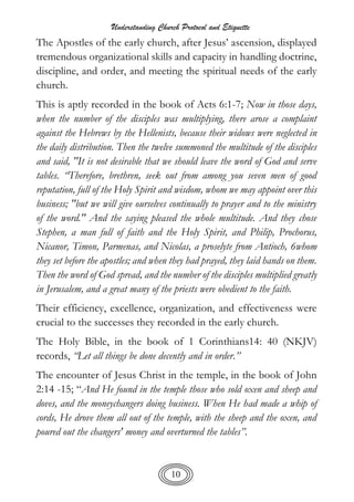 Understanding Church Protocol and Etiquette
10
The Apostles of the early church, after Jesus’ ascension, displayed
tremendous organizational skills and capacity in handling doctrine,
discipline, and order, and meeting the spiritual needs of the early
church.
This is aptly recorded in the book of Acts 6:1-7; Now in those days,
when the number of the disciples was multiplying, there arose a complaint
against the Hebrews by the Hellenists, because their widows were neglected in
the daily distribution. Then the twelve summoned the multitude of the disciples
and said, "It is not desirable that we should leave the word of God and serve
tables. “Therefore, brethren, seek out from among you seven men of good
reputation, full of the Holy Spirit and wisdom, whom we may appoint over this
business; "but we will give ourselves continually to prayer and to the ministry
of the word." And the saying pleased the whole multitude. And they chose
Stephen, a man full of faith and the Holy Spirit, and Philip, Prochorus,
Nicanor, Timon, Parmenas, and Nicolas, a proselyte from Antioch, 6whom
they set before the apostles; and when they had prayed, they laid hands on them.
Then the word of God spread, and the number of the disciples multiplied greatly
in Jerusalem, and a great many of the priests were obedient to the faith.
Their efficiency, excellence, organization, and effectiveness were
crucial to the successes they recorded in the early church.
The Holy Bible, in the book of 1 Corinthians14: 40 (NKJV)
records, “Let all things be done decently and in order.”
The encounter of Jesus Christ in the temple, in the book of John
2:14 -15; “And He found in the temple those who sold oxen and sheep and
doves, and the moneychangers doing business. When He had made a whip of
cords, He drove them all out of the temple, with the sheep and the oxen, and
poured out the changers' money and overturned the tables”.
 