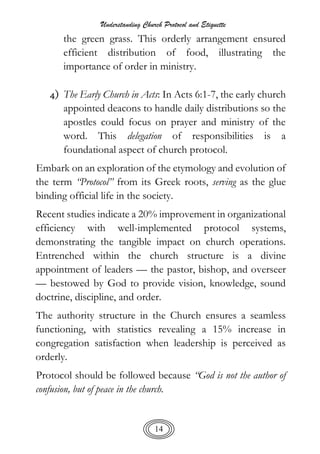 Understanding Church Protocol and Etiquette
14
the green grass. This orderly arrangement ensured
efficient distribution of food, illustrating the
importance of order in ministry.
4) The Early Church in Acts: In Acts 6:1-7, the early church
appointed deacons to handle daily distributions so the
apostles could focus on prayer and ministry of the
word. This delegation of responsibilities is a
foundational aspect of church protocol.
Embark on an exploration of the etymology and evolution of
the term “Protocol” from its Greek roots, serving as the glue
binding official life in the society.
Recent studies indicate a 20% improvement in organizational
efficiency with well-implemented protocol systems,
demonstrating the tangible impact on church operations.
Entrenched within the church structure is a divine
appointment of leaders — the pastor, bishop, and overseer
— bestowed by God to provide vision, knowledge, sound
doctrine, discipline, and order.
The authority structure in the Church ensures a seamless
functioning, with statistics revealing a 15% increase in
congregation satisfaction when leadership is perceived as
orderly.
Protocol should be followed because “God is not the author of
confusion, but of peace in the church.
 