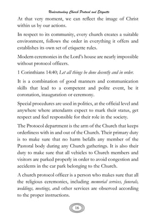 Understanding Church Protocol and Etiquette
16
At that very moment, we can reflect the image of Christ
within us by our actions.
In respect to its community, every church creates a suitable
environment, follows the order in everything it offers and
establishes its own set of etiquette rules.
Modern ceremonies in the Lord’s house are nearly impossible
without protocol officers.
1 Corinthians 14:40; Let all things be done decently and in order.
It is a combination of good manners and communication
skills that lead to a competent and polite event, be it
coronation, inauguration or ceremony.
Special procedures are used in politics, at the official level and
anywhere where attendants expect to mark their status, get
respect and feel responsible for their role in the society.
The Protocol department is the arm of the Church that keeps
orderliness with in and out of the Church. Their primary duty
is to make sure that no harm befalls any member of the
Pastoral body during any Church gatherings. It is also their
duty to make sure that all vehicles to Church members and
visitors are parked properly in order to avoid congestion and
accidents in the car park belonging to the Church.
A church protocol officer is a person who makes sure that all
the religious ceremonies, including memorial services, funerals,
weddings, meetings, and other services are observed according
to the proper instructions.
 