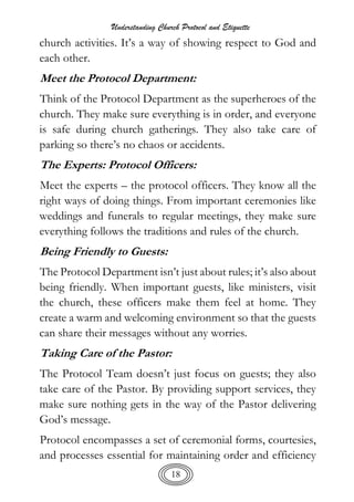 Understanding Church Protocol and Etiquette
18
church activities. It’s a way of showing respect to God and
each other.
Meet the Protocol Department:
Think of the Protocol Department as the superheroes of the
church. They make sure everything is in order, and everyone
is safe during church gatherings. They also take care of
parking so there’s no chaos or accidents.
The Experts: Protocol Officers:
Meet the experts – the protocol officers. They know all the
right ways of doing things. From important ceremonies like
weddings and funerals to regular meetings, they make sure
everything follows the traditions and rules of the church.
Being Friendly to Guests:
The Protocol Department isn’t just about rules; it’s also about
being friendly. When important guests, like ministers, visit
the church, these officers make them feel at home. They
create a warm and welcoming environment so that the guests
can share their messages without any worries.
Taking Care of the Pastor:
The Protocol Team doesn’t just focus on guests; they also
take care of the Pastor. By providing support services, they
make sure nothing gets in the way of the Pastor delivering
God’s message.
Protocol encompasses a set of ceremonial forms, courtesies,
and processes essential for maintaining order and efficiency
 
