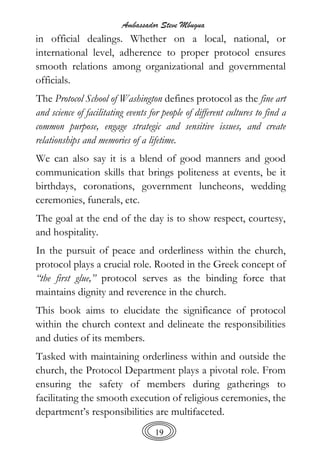 Ambassador Steve Mbugua
19
in official dealings. Whether on a local, national, or
international level, adherence to proper protocol ensures
smooth relations among organizational and governmental
officials.
The Protocol School of Washington defines protocol as the fine art
and science of facilitating events for people of different cultures to find a
common purpose, engage strategic and sensitive issues, and create
relationships and memories of a lifetime.
We can also say it is a blend of good manners and good
communication skills that brings politeness at events, be it
birthdays, coronations, government luncheons, wedding
ceremonies, funerals, etc.
The goal at the end of the day is to show respect, courtesy,
and hospitality.
In the pursuit of peace and orderliness within the church,
protocol plays a crucial role. Rooted in the Greek concept of
“the first glue,” protocol serves as the binding force that
maintains dignity and reverence in the church.
This book aims to elucidate the significance of protocol
within the church context and delineate the responsibilities
and duties of its members.
Tasked with maintaining orderliness within and outside the
church, the Protocol Department plays a pivotal role. From
ensuring the safety of members during gatherings to
facilitating the smooth execution of religious ceremonies, the
department’s responsibilities are multifaceted.
 