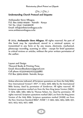 Understanding Church Protocol and Etiquette
2
Understanding Church Protocol and Etiquette
Ambassador Steve Mbugua.
P.O. Box 12092-00400 - Nairobi - Kenya
Tel. No. (254) 724036078
Email: info@ambstevembugua.co.ke
www.ambstevembugua.co.ke
© 2024, Ambassador Steve Mbugua. All rights reserved. No part of
this book may be reproduced, stored in a retrieval system, or
transmitted in any form or by any means, electronic, mechanical,
photocopy recording, scanning or other - except for brief quotation
in critical reviews or articles, without the prior written permission of
the author.
Layout and Design
Theword Books & Printing Press
Email: thewordbookstores@gmail.com
Cell phone 0732211403/0723335887
P.O Box 59119-00100- Nairobi, Kenya
Unless otherwise indicated, all Scripture quotations are from the Holy Bible,
New International Version®, NIV®, © 1973, 1978, 1984 by the International
Bible Society. Used by permission of Zondervan. All rights reserved. All
Scripture quotations marked are from the New King James Version (NKJV),
© 1979, 1980, 1982, 1984 by Thomas Nelson, Inc. Used by permission. All
rights reserved. Scripture quotations marked (KJV) are from the King James
Version of the Holy Bible. Scripture quotations marked (NASB) are from
the New American Standard Bible®, NASB ®, © 1960, 1962, 1963, 1968, 1971,
1972, 1973, 1975, 1977, 1988.
 