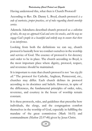 Understanding Church Protocol and Etiquette
20
Having understood this, what then is Church Protocol?
According to Rev. Dr. Danny L. Boyd, church protocol is a
code of courtesies, proper practices, set of rules regarding church worship
service.
Ademola Adetuberu described church protocol as a collection
of rules, the way we approach God and serve his oracles, and the way we
engage God’s people in a beautiful and orderly way to ensure that there
is no interference.
Looking from both the definitions we can say, church
protocol is basically how we conduct ourselves in the worship
and service of God. The essence of protocol is for decency
and order to be in place. The church according to Boyd, is
the most important place where dignity, protocol, respect,
and reverence should be maintained.
It is important to state that church protocol is not “one size fits
all.” The protocol for Catholic, Anglican, Pentecostal, etc.,
churches may differ. Each church defines its protocol
according to its doctrines and beliefs. However, in spite of
the differences, the fundamental principles of order, rules,
reverence, and courtesy in the house of worship remain
constant.
It is these protocols, rules, and guidelines that prescribe how
individuals, the clergy, and the congregation comfort
themselves in the worship of God, especially in fulfilling the
mandate of the great commission (Mark 16:15) and
commandment (Mathew 22:37-40) given by Jesus Christ.
 