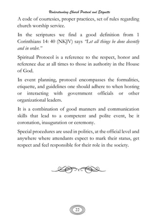 Understanding Church Protocol and Etiquette
22
A code of courtesies, proper practices, set of rules regarding
church worship service.
In the scriptures we find a good definition from 1
Corinthians 14: 40 (NKJV) says “Let all things be done decently
and in order.”
Spiritual Protocol is a reference to the respect, honor and
reference due at all times to those in authority in the House
of God.
In event planning, protocol encompasses the formalities,
etiquette, and guidelines one should adhere to when hosting
or interacting with government officials or other
organizational leaders.
It is a combination of good manners and communication
skills that lead to a competent and polite event, be it
coronation, inauguration or ceremony.
Special procedures are used in politics, at the official level and
anywhere where attendants expect to mark their status, get
respect and feel responsible for their role in the society.
 