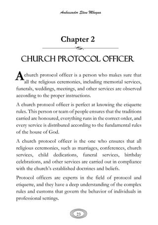 Ambassador Steve Mbugua
23
Chapter 2
CHURCH PROTOCOL OFFICER
church protocol officer is a person who makes sure that
all the religious ceremonies, including memorial services,
funerals, weddings, meetings, and other services are observed
according to the proper instructions.
A church protocol officer is perfect at knowing the etiquette
rules. This person or team of people ensures that the traditions
carried are honoured, everything runs in the correct order, and
every service is distributed according to the fundamental rules
of the house of God.
A church protocol officer is the one who ensures that all
religious ceremonies, such as marriages, conferences, church
services, child dedications, funeral services, birthday
celebrations, and other services are carried out in compliance
with the church’s established doctrines and beliefs.
Protocol officers are experts in the field of protocol and
etiquette, and they have a deep understanding of the complex
rules and customs that govern the behavior of individuals in
professional settings.
A
 
