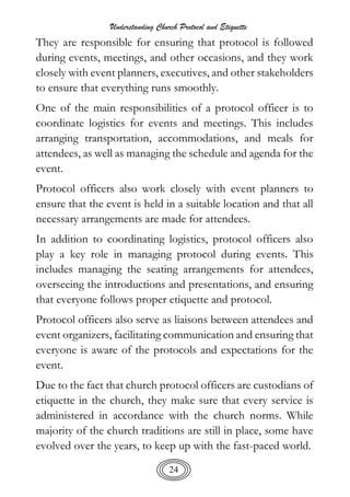 Understanding Church Protocol and Etiquette
24
They are responsible for ensuring that protocol is followed
during events, meetings, and other occasions, and they work
closely with event planners, executives, and other stakeholders
to ensure that everything runs smoothly.
One of the main responsibilities of a protocol officer is to
coordinate logistics for events and meetings. This includes
arranging transportation, accommodations, and meals for
attendees, as well as managing the schedule and agenda for the
event.
Protocol officers also work closely with event planners to
ensure that the event is held in a suitable location and that all
necessary arrangements are made for attendees.
In addition to coordinating logistics, protocol officers also
play a key role in managing protocol during events. This
includes managing the seating arrangements for attendees,
overseeing the introductions and presentations, and ensuring
that everyone follows proper etiquette and protocol.
Protocol officers also serve as liaisons between attendees and
event organizers, facilitating communication and ensuring that
everyone is aware of the protocols and expectations for the
event.
Due to the fact that church protocol officers are custodians of
etiquette in the church, they make sure that every service is
administered in accordance with the church norms. While
majority of the church traditions are still in place, some have
evolved over the years, to keep up with the fast-paced world.
 