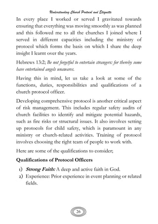 Understanding Church Protocol and Etiquette
26
In every place I worked or served I gravitated towards
ensuring that everything was moving smoothly as was planned
and this followed me to all the churches I joined where I
served in different capacities including the ministry of
protocol which forms the basis on which I share the deep
insight I learnt over the years.
Hebrews 13:2; Be not forgetful to entertain strangers: for thereby some
have entertained angels unawares.
Having this in mind, let us take a look at some of the
functions, duties, responsibilities and qualifications of a
church protocol officer.
Developing comprehensive protocol is another critical aspect
of risk management. This includes regular safety audits of
church facilities to identify and mitigate potential hazards,
such as fire risks or structural issues. It also involves setting
up protocols for child safety, which is paramount in any
ministry or church-related activities. Training of protocol
involves choosing the right team of people to work with.
Here are some of the qualifications to consider;
Qualifications of Protocol Officers
1) Strong Faith: A deep and active faith in God.
2) Experience: Prior experience in event planning or related
fields.
 