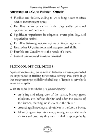 Understanding Church Protocol and Etiquette
28
Attributes of a Good Protocol Officer
1) Flexible and tireless, willing to work long hours at often
odd or inconvenient times.
2) Excellent communicators with impeccable personal
appearance and conduct.
3) Significant experience in etiquette, event planning, and
negotiation tactics.
4) Excellent listening, responding and anticipating skills.
5) Exemplary Organizational and interpersonal Skills.
6) Humble and Sensitivity to the needs of others.
7) Critical thinkers and solution oriented.
PROTOCOL OFFICER DUTIES
Apostle Paul teaching the Church in Colossae on serving, revealed
the importance of training for effective serving. Paul sums it up
that the greatest responsibility of a believer of Jesus is to serve both
in heart and spirit.
What are some of the duties of a protocol ministry?
 Assisting and taking care of the pastor, bishop, guest
ministers, etc. before, during, and after the course of
the service, meeting, or an event in the church.
 Attending all meetings and services in the Lord’s house.
 Identifying visiting ministers, special guests, and church
visitors and ensuring they are attended to appropriately.
 