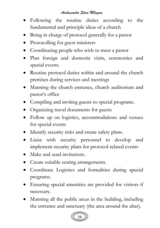 Ambassador Steve Mbugua
29
 Following the routine duties according to the
fundamental and principle ideas of a church
 Being in charge of protocol generally for a pastor
 Protocolling for guest ministers
 Coordinating people who wish to meet a pastor
 Plan foreign and domestic visits, ceremonies and
special events.
 Routine protocol duties within and around the church
premises during services and meetings
 Manning the church entrance, church auditorium and
pastor’s office
 Compiling and inviting guests to special programs.
 Organizing travel documents for guests
 Follow up on logistics, accommodations and venues
for special events
 Identify security risks and create safety plans.
 Liaise with security personnel to develop and
implement security plans for protocol-related events
 Make and send invitations.
 Create suitable seating arrangements.
 Coordinate Logistics and formalities during special
programs.
 Ensuring special amenities are provided for visitors if
necessary.
 Manning all the public areas in the building, including
the entrance and sanctuary (the area around the altar).
 