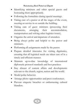Understanding Church Protocol and Etiquette
30
 Identifying ministers and other special guests and
honouring them appropriately.
 Following the formalities during special meetings.
 Taking care of a pastor at all the stages of the event,
meeting or service in or outside the building.
 Taking care of guest ministers (processing their
documents, arranging their accommodation,
transportation and solving other logistics issues).
 Organise the arrival and departure of attendees.
 Being always polite and helpful to the pastor and
ministers.
 Performing all assignments made by the pastor.
 Prepare detailed itineraries for visiting dignitaries,
ensuring that all logistical needs are taken care of in a
timely and efficient manner.
 Maintain up-to-date knowledge of international
diplomatic protocol standards and best practices
 Stay abreast of current affairs and developments
relevant to the church, region, nation and the world.
 Model polite behavior.
 Arrange photo opportunities and press conferences.
 Prevent etiquette breaches or embarrassing cultural
blunders.
 