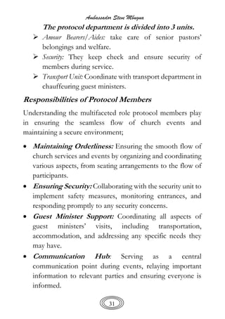 Ambassador Steve Mbugua
31
The protocol department is divided into 3 units.
 Amour Bearers/Aides: take care of senior pastors’
belongings and welfare.
 Security: They keep check and ensure security of
members during service.
 Transport Unit: Coordinate with transport department in
chauffeuring guest ministers.
Responsibilities of Protocol Members
Understanding the multifaceted role protocol members play
in ensuring the seamless flow of church events and
maintaining a secure environment;
 Maintaining Orderliness: Ensuring the smooth flow of
church services and events by organizing and coordinating
various aspects, from seating arrangements to the flow of
participants.
 Ensuring Security: Collaborating with the security unit to
implement safety measures, monitoring entrances, and
responding promptly to any security concerns.
 Guest Minister Support: Coordinating all aspects of
guest ministers’ visits, including transportation,
accommodation, and addressing any specific needs they
may have.
 Communication Hub: Serving as a central
communication point during events, relaying important
information to relevant parties and ensuring everyone is
informed.
 