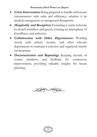 Understanding Church Protocol and Etiquette
32
 Crisis Intervention: Being prepared to handle unforeseen
circumstances with calm and efficiency, whether it be
medical emergencies or unexpected disruptions.
 Hospitality and Reception: Extending a warm welcome
to church members and guests, creating an atmosphere of
friendliness and inclusion.
 Collaboration with Other Departments: Working
closely with ushers, security, and other relevant
departments to maintain a cohesive and organized church
environment.
 Documentation and Reporting: Keeping records of
events, incidents, and feedback for continuous
improvement, providing valuable insights for future
planning.
 