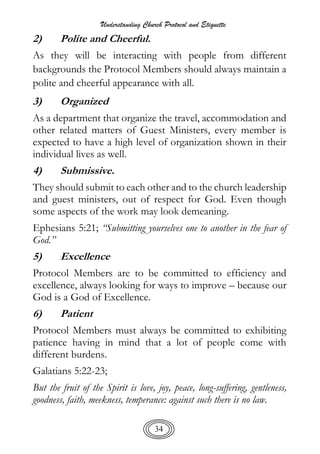 Understanding Church Protocol and Etiquette
34
2) Polite and Cheerful.
As they will be interacting with people from different
backgrounds the Protocol Members should always maintain a
polite and cheerful appearance with all.
3) Organized
As a department that organize the travel, accommodation and
other related matters of Guest Ministers, every member is
expected to have a high level of organization shown in their
individual lives as well.
4) Submissive.
They should submit to each other and to the church leadership
and guest ministers, out of respect for God. Even though
some aspects of the work may look demeaning.
Ephesians 5:21; “Submitting yourselves one to another in the fear of
God.”
5) Excellence
Protocol Members are to be committed to efficiency and
excellence, always looking for ways to improve – because our
God is a God of Excellence.
6) Patient
Protocol Members must always be committed to exhibiting
patience having in mind that a lot of people come with
different burdens.
Galatians 5:22-23;
But the fruit of the Spirit is love, joy, peace, long-suffering, gentleness,
goodness, faith, meekness, temperance: against such there is no law.
 