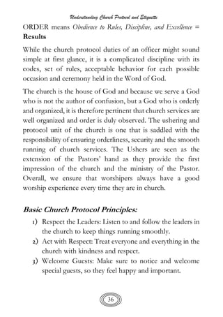 Understanding Church Protocol and Etiquette
36
ORDER means Obedience to Rules, Discipline, and Excellence =
Results
While the church protocol duties of an officer might sound
simple at first glance, it is a complicated discipline with its
codes, set of rules, acceptable behavior for each possible
occasion and ceremony held in the Word of God.
The church is the house of God and because we serve a God
who is not the author of confusion, but a God who is orderly
and organized, it is therefore pertinent that church services are
well organized and order is duly observed. The ushering and
protocol unit of the church is one that is saddled with the
responsibility of ensuring orderliness, security and the smooth
running of church services. The Ushers are seen as the
extension of the Pastors’ hand as they provide the first
impression of the church and the ministry of the Pastor.
Overall, we ensure that worshipers always have a good
worship experience every time they are in church.
Basic Church Protocol Principles:
1) Respect the Leaders: Listen to and follow the leaders in
the church to keep things running smoothly.
2) Act with Respect: Treat everyone and everything in the
church with kindness and respect.
3) Welcome Guests: Make sure to notice and welcome
special guests, so they feel happy and important.
 