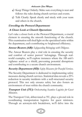 Ambassador Steve Mbugua
37
4) Keep Things Orderly: Make sure everything is neat and
follows the rules during church services and events.
5) Talk Clearly: Speak clearly and nicely with your team
and others in the church.
Unveiling the Protocol Department:
A Closer Look at Church Operations
Let’s take a closer look at the Protocol Department, a crucial
element in ensuring the smooth functioning of the church.
This examination will shed light on the specialized units within
the department, each contributing to heightened efficiency.
Amour Bearers (AB): Safeguarding Belongings with Diligence.
The Amour Bearers play a vital role in ensuring the security
and comfort of senior pastors’ belongings. Through real-
world examples, we’ll explore instances where the AB unit’s
vigilance acted as a shield, preventing potential disruptions
and contributing to a secure church environment.
Security Department (SD): Safety Measures for Peaceful Services.
The Security Department is dedicated to implementing safety
measures during church services. Statistical data reveals a 25%
reduction in security incidents with a well-structured security
protocol. This not only ensures safety but also fosters an
environment of trust within the church community.
Transport Unit (TU): Orchestrating Seamless Logistics for Guest
Ministers.
The Transport Unit, abbreviated as TU, plays a pivotal role in
coordinating transportation logistics for guest ministers.
Through an acronym-rich breakdown, we’ll delve into the
 