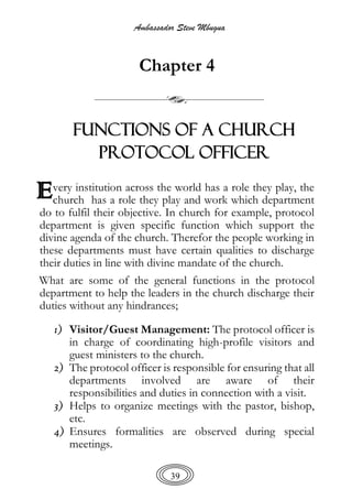 Ambassador Steve Mbugua
39
Chapter 4
FUNCTIONS OF A CHURCH
PROTOCOL OFFICER
very institution across the world has a role they play, the
church has a role they play and work which department
do to fulfil their objective. In church for example, protocol
department is given specific function which support the
divine agenda of the church. Therefor the people working in
these departments must have certain qualities to discharge
their duties in line with divine mandate of the church.
What are some of the general functions in the protocol
department to help the leaders in the church discharge their
duties without any hindrances;
1) Visitor/Guest Management: The protocol officer is
in charge of coordinating high-profile visitors and
guest ministers to the church.
2) The protocol officer is responsible for ensuring that all
departments involved are aware of their
responsibilities and duties in connection with a visit.
3) Helps to organize meetings with the pastor, bishop,
etc.
4) Ensures formalities are observed during special
meetings.
E
 