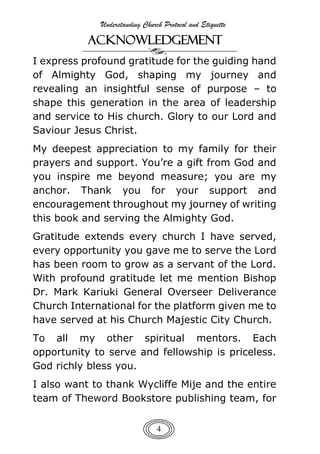 Understanding Church Protocol and Etiquette
4
ACKNOWLEDGEMENT
I express profound gratitude for the guiding hand
of Almighty God, shaping my journey and
revealing an insightful sense of purpose – to
shape this generation in the area of leadership
and service to His church. Glory to our Lord and
Saviour Jesus Christ.
My deepest appreciation to my family for their
prayers and support. You’re a gift from God and
you inspire me beyond measure; you are my
anchor. Thank you for your support and
encouragement throughout my journey of writing
this book and serving the Almighty God.
Gratitude extends every church I have served,
every opportunity you gave me to serve the Lord
has been room to grow as a servant of the Lord.
With profound gratitude let me mention Bishop
Dr. Mark Kariuki General Overseer Deliverance
Church International for the platform given me to
have served at his Church Majestic City Church.
To all my other spiritual mentors. Each
opportunity to serve and fellowship is priceless.
God richly bless you.
I also want to thank Wycliffe Mije and the entire
team of Theword Bookstore publishing team, for
 