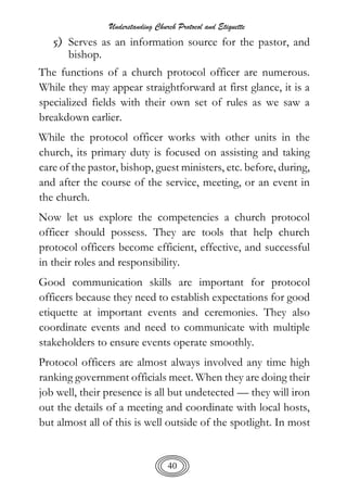 Understanding Church Protocol and Etiquette
40
5) Serves as an information source for the pastor, and
bishop.
The functions of a church protocol officer are numerous.
While they may appear straightforward at first glance, it is a
specialized fields with their own set of rules as we saw a
breakdown earlier.
While the protocol officer works with other units in the
church, its primary duty is focused on assisting and taking
care of the pastor, bishop, guest ministers, etc. before, during,
and after the course of the service, meeting, or an event in
the church.
Now let us explore the competencies a church protocol
officer should possess. They are tools that help church
protocol officers become efficient, effective, and successful
in their roles and responsibility.
Good communication skills are important for protocol
officers because they need to establish expectations for good
etiquette at important events and ceremonies. They also
coordinate events and need to communicate with multiple
stakeholders to ensure events operate smoothly.
Protocol officers are almost always involved any time high
ranking government officials meet. When they are doing their
job well, their presence is all but undetected — they will iron
out the details of a meeting and coordinate with local hosts,
but almost all of this is well outside of the spotlight. In most
 
