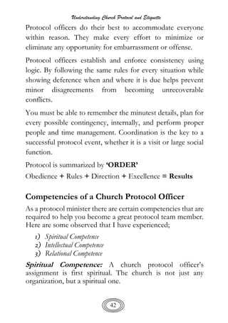 Understanding Church Protocol and Etiquette
42
Protocol officers do their best to accommodate everyone
within reason. They make every effort to minimize or
eliminate any opportunity for embarrassment or offense.
Protocol officers establish and enforce consistency using
logic. By following the same rules for every situation while
showing deference when and where it is due helps prevent
minor disagreements from becoming unrecoverable
conflicts.
You must be able to remember the minutest details, plan for
every possible contingency, internally, and perform proper
people and time management. Coordination is the key to a
successful protocol event, whether it is a visit or large social
function.
Protocol is summarized by ‘ORDER’
Obedience + Rules + Direction + Excellence = Results
Competencies of a Church Protocol Officer
As a protocol minister there are certain competencies that are
required to help you become a great protocol team member.
Here are some observed that I have experienced;
1) Spiritual Competence
2) Intellectual Competence
3) Relational Competence
Spiritual Competence: A church protocol officer’s
assignment is first spiritual. The church is not just any
organization, but a spiritual one.
 
