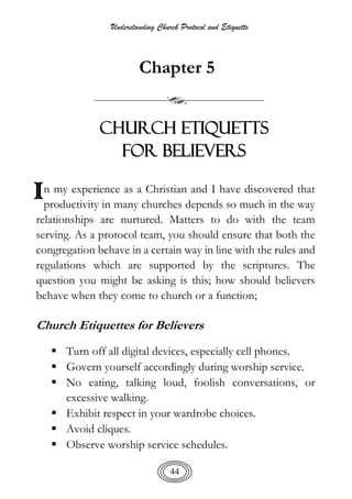 Understanding Church Protocol and Etiquette
44
Chapter 5
CHURCH ETIQUETTS
FOR BELIEVERS
n my experience as a Christian and I have discovered that
productivity in many churches depends so much in the way
relationships are nurtured. Matters to do with the team
serving. As a protocol team, you should ensure that both the
congregation behave in a certain way in line with the rules and
regulations which are supported by the scriptures. The
question you might be asking is this; how should believers
behave when they come to church or a function;
Church Etiquettes for Believers
 Turn off all digital devices, especially cell phones.
 Govern yourself accordingly during worship service.
 No eating, talking loud, foolish conversations, or
excessive walking.
 Exhibit respect in your wardrobe choices.
 Avoid cliques.
 Observe worship service schedules.
I
 