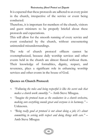 Understanding Church Protocol and Etiquette
46
It is expected that these protocols are adhered to at every point
in the church, irrespective of the service or event being
conducted.
Therefore, it is important for members of the church, visitors
and guest ministers to be properly briefed about these
protocols and expectations.
This will allow for the smooth running of every service and
event conducted by the church, without encountering
unintended misunderstandings.
The role of church protocol officers cannot be
overemphasized, because daily worship services and other
events held in the church are almost flawed without them.
Their knowledge of formalities, dignity, respect, and
reverence, plays a significant role in enhancing worship
services and other events in the house of God.
Quotes on Church Protocol:
 “Following the rules and being respectful is like the secret code that
makes a church work smoothly.” – Amb Steve Mbugua.
 “Imagine the protocol team as the conductors in a church orchestra,
making sure everything sounds great and everyone is in harmony.” –
Unknown.
 “Being really good at protocol is not about doing a job; it’s about
committing to serving with respect and doing things with care.” –
Amb Steve Mbugua
 