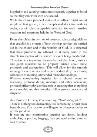 Understanding Church Protocol and Etiquette
48
hospitality and catering teams meet regularly together to bond
so that they can work with one accord.
While the church protocol duties of an officer might sound
simple at first glance, it is a complicated discipline with its
codes, set of rules, acceptable behavior for each possible
occasion and ceremony held in the Word of God.
Every church has its own set of protocol, rules, and guidelines
that establishes a system of how worship services are carried
out in the church and in the worship of God. It is expected
that these protocols are adhered to at every point in the
church, irrespective of the service or event being conducted.
Therefore, it is important for members of the church, visitors
and guest ministers to be properly briefed about these
protocols and expectations. This will allow for the smooth
running of every service and event conducted by the church,
without encountering unintended misunderstandings.
Whether coordinating logistics for a church event or
managing protocol during meetings and other occasions,
protocol officers play a critical role in ensuring that everything
runs smoothly and that attendees follow proper protocol and
etiquette.
As a Protocol Officer, You never say, “That’s not my job.”
There is nothing too demeaning, too demanding, or just plain
beneath you. You have to be willing to do whatever it takes to
get the job done.
If you are not comfortable opening car doors, holding
umbrellas, or pitching baggage, then you need to find another
area to serve.
 