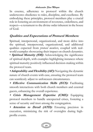 Ambassador Steve Mbugua
49
In essence, adherence to protocol within the church
underscores obedience to rules, discipline, and excellence. By
embodying these principles, protocol members play a crucial
role in fostering an environment of reverence, orderliness, and
respect—a testament to the divine order inherent in the house
of God.
Qualities and Expectations of Protocol Members:
Spiritual, interpersonal, organizational, and more delve into
the spiritual, interpersonal, organizational, and additional
qualities expected from protocol members, coupled with real-
world examples showcasing their impact on church dynamics.
• Spiritual Maturity (SM): Acknowledging the significance
of spiritual depth, with examples highlighting instances where
spiritual maturity positively influenced decision-making within
the protocol team.
• Adaptability and Flexibility (AF): Navigating the dynamic
nature of church events with ease, ensuring the protocol team
can seamlessly adjust to unforeseen circumstances.
• Effective Communication Skills (ECS): Facilitating
smooth interactions with both church members and external
guests, enhancing the overall experience.
• Crisis Management Expertise (CME): Equipping
protocol members to handle unexpected crises, fostering a
sense of security and trust among the congregation.
• Attention to Detail (ATD): Ensuring precision in
execution, minimizing the risk of oversights during high-
profile events.
 