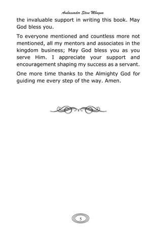 Ambassador Steve Mbugua
5
the invaluable support in writing this book. May
God bless you.
To everyone mentioned and countless more not
mentioned, all my mentors and associates in the
kingdom business; May God bless you as you
serve Him. I appreciate your support and
encouragement shaping my success as a servant.
One more time thanks to the Almighty God for
guiding me every step of the way. Amen.
 