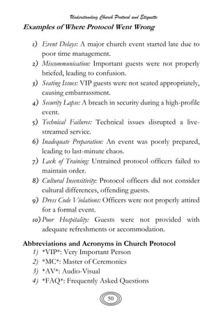 Understanding Church Protocol and Etiquette
50
Examples of Where Protocol Went Wrong
1) Event Delays: A major church event started late due to
poor time management.
2) Miscommunication: Important guests were not properly
briefed, leading to confusion.
3) Seating Issues: VIP guests were not seated appropriately,
causing embarrassment.
4) Security Lapse: A breach in security during a high-profile
event.
5) Technical Failures: Technical issues disrupted a live-
streamed service.
6) Inadequate Preparation: An event was poorly prepared,
leading to last-minute chaos.
7) Lack of Training: Untrained protocol officers failed to
maintain order.
8) Cultural Insensitivity: Protocol officers did not consider
cultural differences, offending guests.
9) Dress Code Violations: Officers were not properly attired
for a formal event.
10) Poor Hospitality: Guests were not provided with
adequate refreshments or accommodation.
Abbreviations and Acronyms in Church Protocol
1) *VIP*: Very Important Person
2) *MC*: Master of Ceremonies
3) *AV*: Audio-Visual
4) *FAQ*: Frequently Asked Questions
 