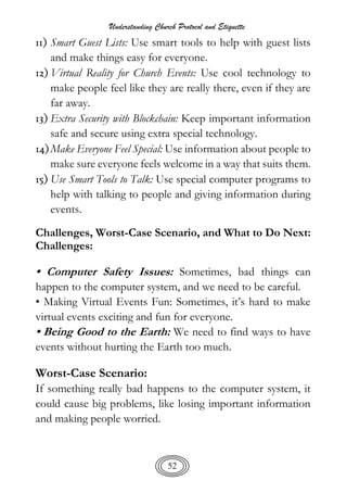 Understanding Church Protocol and Etiquette
52
11) Smart Guest Lists: Use smart tools to help with guest lists
and make things easy for everyone.
12) Virtual Reality for Church Events: Use cool technology to
make people feel like they are really there, even if they are
far away.
13) Extra Security with Blockchain: Keep important information
safe and secure using extra special technology.
14)Make Everyone Feel Special: Use information about people to
make sure everyone feels welcome in a way that suits them.
15) Use Smart Tools to Talk: Use special computer programs to
help with talking to people and giving information during
events.
Challenges, Worst-Case Scenario, and What to Do Next:
Challenges:
• Computer Safety Issues: Sometimes, bad things can
happen to the computer system, and we need to be careful.
• Making Virtual Events Fun: Sometimes, it’s hard to make
virtual events exciting and fun for everyone.
• Being Good to the Earth: We need to find ways to have
events without hurting the Earth too much.
Worst-Case Scenario:
If something really bad happens to the computer system, it
could cause big problems, like losing important information
and making people worried.
 