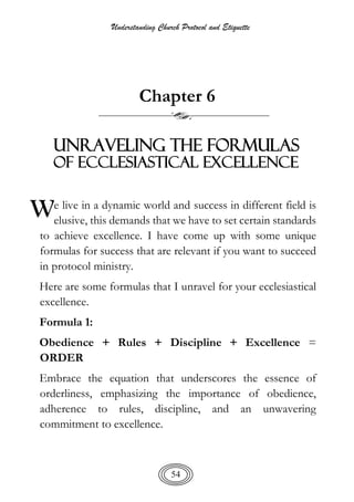 Understanding Church Protocol and Etiquette
54
Chapter 6
Unraveling the Formulas
of Ecclesiastical Excellence
e live in a dynamic world and success in different field is
elusive, this demands that we have to set certain standards
to achieve excellence. I have come up with some unique
formulas for success that are relevant if you want to succeed
in protocol ministry.
Here are some formulas that I unravel for your ecclesiastical
excellence.
Formula 1:
Obedience + Rules + Discipline + Excellence =
ORDER
Embrace the equation that underscores the essence of
orderliness, emphasizing the importance of obedience,
adherence to rules, discipline, and an unwavering
commitment to excellence.
W
 