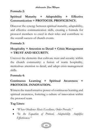 Ambassador Steve Mbugua
55
Formula 2:
Spiritual Maturity + Adaptability + Effective
Communication = PROTOCOL PROFICIENCY.
Discover the synergy between spiritual maturity, adaptability,
and effective communication skills, creating a formula for
protocol members to excel in their roles and contribute to
the overall success of church events.
Formula 3:
Hospitality + Attention to Detail + Crisis Management
= TRUST AND SECURITY.
Uncover the elements that cultivate trust and security within
the church community: a fusion of warm hospitality,
meticulous attention to detail, and adept crisis management
skills.
Formula 4:
Continuous Learning + Spiritual Awareness =
PROTOCOL INNOVATION.
Witness the transformative power of continuous learning and
spiritual awareness, fostering a culture of innovation within
the protocol team.
Tag Lines:
 “Where Obedience Meets Excellence, Order Prevails.”
 “In the Equation of Protocol, Adaptability Amplifies
Effectiveness.”
 