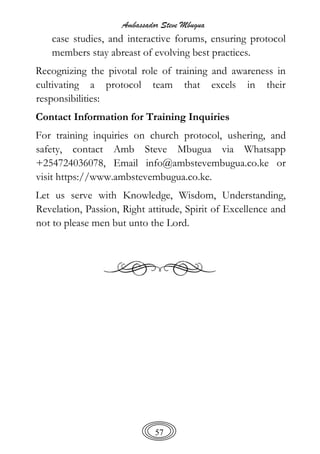 Ambassador Steve Mbugua
57
case studies, and interactive forums, ensuring protocol
members stay abreast of evolving best practices.
Recognizing the pivotal role of training and awareness in
cultivating a protocol team that excels in their
responsibilities:
Contact Information for Training Inquiries
For training inquiries on church protocol, ushering, and
safety, contact Amb Steve Mbugua via Whatsapp
+254724036078, Email info@ambstevembugua.co.ke or
visit https://www.ambstevembugua.co.ke.
Let us serve with Knowledge, Wisdom, Understanding,
Revelation, Passion, Right attitude, Spirit of Excellence and
not to please men but unto the Lord.
 