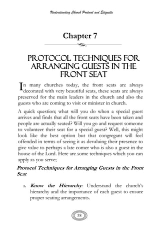 Understanding Church Protocol and Etiquette
58
Chapter 7
Protocol Techniques for
Arranging Guests in the
Front Seat
n many churches today, the front seats are always
decorated with very beautiful seats, these seats are always
preserved for the main leaders in the church and also the
guests who are coming to visit or minister in church.
A quick question; what will you do when a special guest
arrives and finds that all the front seats have been taken and
people are actually seated? Will you go and request someone
to volunteer their seat for a special guest? Well, this might
look like the best option but that congregant will feel
offended in terms of seeing it as devaluing their presence to
give value to perhaps a late comer who is also a guest in the
house of the Lord. Here are some techniques which you can
apply as you serve;
Protocol Techniques for Arranging Guests in the Front
Seat
1. Know the Hierarchy: Understand the church’s
hierarchy and the importance of each guest to ensure
proper seating arrangements.
I
 