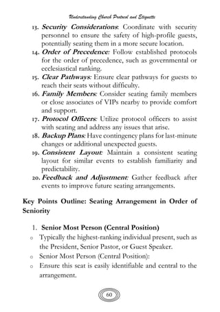 Understanding Church Protocol and Etiquette
60
13. Security Considerations: Coordinate with security
personnel to ensure the safety of high-profile guests,
potentially seating them in a more secure location.
14. Order of Precedence: Follow established protocols
for the order of precedence, such as governmental or
ecclesiastical ranking.
15. Clear Pathways: Ensure clear pathways for guests to
reach their seats without difficulty.
16. Family Members: Consider seating family members
or close associates of VIPs nearby to provide comfort
and support.
17. Protocol Officers: Utilize protocol officers to assist
with seating and address any issues that arise.
18. Backup Plans: Have contingency plans for last-minute
changes or additional unexpected guests.
19. Consistent Layout: Maintain a consistent seating
layout for similar events to establish familiarity and
predictability.
20.Feedback and Adjustment: Gather feedback after
events to improve future seating arrangements.
Key Points Outline: Seating Arrangement in Order of
Seniority
1. Senior Most Person (Central Position)
o Typically the highest-ranking individual present, such as
the President, Senior Pastor, or Guest Speaker.
o Senior Most Person (Central Position):
o Ensure this seat is easily identifiable and central to the
arrangement.
 