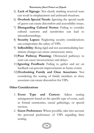 Understanding Church Protocol and Etiquette
64
5) Lack of Signage: Not clearly marking reserved seats
can result in misplacement and awkward situations.
6) Overlook Special Needs: Ignoring the special needs
of guests can create discomfort and accessibility issues.
7) Disregarding Cultural Norms: Failing to consider
cultural customs and sensitivities can lead to
misunderstandings.
8) Security Lapses: Neglecting security considerations
can compromise the safety of VIPs.
9) Inflexibility: Being rigid and not accommodating last-
minute changes can create unnecessary stress.
10)Poor Pathway Planning: Obstructed pathways to
seats can cause inconvenience and delays.
11)Ignoring Feedback: Failing to gather and act on
feedback can prevent improvements in future events.
12)Overlooking Family and Close Associates: Not
considering the seating of family members or close
associates can create discomfort for VIPs.
Other Considerations
1. Event Type and Context: Adjust seating
arrangements based on the specific type of event, such
as formal ceremonies, casual gatherings, or special
services.
2. Guest Preferences: Where possible, take into account
the personal preferences of VIPs regarding their
seating.
 