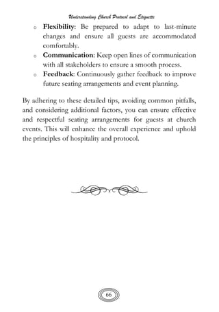Understanding Church Protocol and Etiquette
66
o Flexibility: Be prepared to adapt to last-minute
changes and ensure all guests are accommodated
comfortably.
o Communication: Keep open lines of communication
with all stakeholders to ensure a smooth process.
o Feedback: Continuously gather feedback to improve
future seating arrangements and event planning.
By adhering to these detailed tips, avoiding common pitfalls,
and considering additional factors, you can ensure effective
and respectful seating arrangements for guests at church
events. This will enhance the overall experience and uphold
the principles of hospitality and protocol.
 