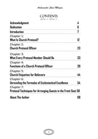 Ambassador Steve Mbugua
7
CONTENTS
Acknowledgment 4
Dedication 6
Introduction 7
Chapter 1:
What Is Church Protocol? 12
Chapter 2:
Church Protocol Officer 23
Chapter 3:
What Every Protocol Member Should Be 33
Chapter 4:
Functions of a Church Protocol Officer 39
Chapter 5:
Church Etiquettes for Believers 44
Chapter 6:
Unraveling the Formulas of Ecclesiastical Excellence 54
Chapter 7:
Protocol Techniques for Arranging Guests in the Front Seat 58
About The Author 68
 